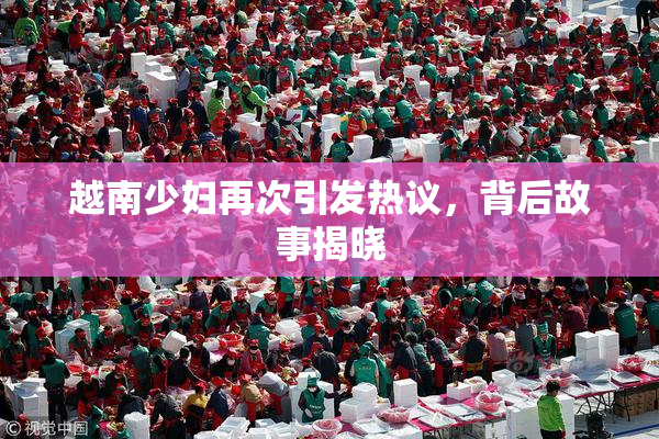 越南少妇再次引发热议，背后故事揭晓