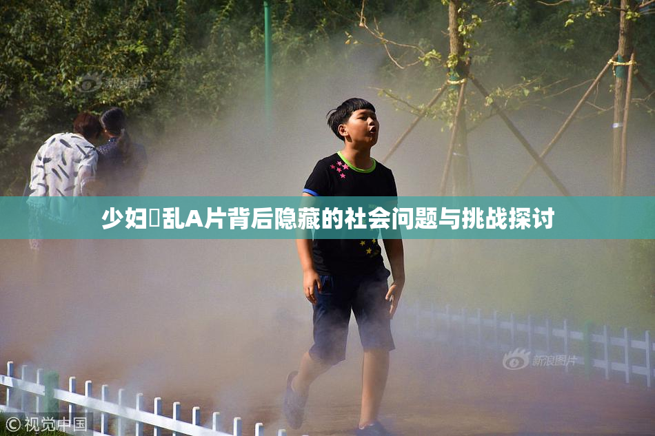 少妇婬乱A片背后隐藏的社会问题与挑战探讨