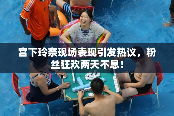 宫下玲奈现场表现引发热议，粉丝狂欢两天不息！