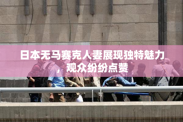 日本无马赛克人妻展现独特魅力，观众纷纷点赞