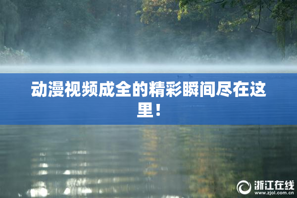 动漫视频成全的精彩瞬间尽在这里！
