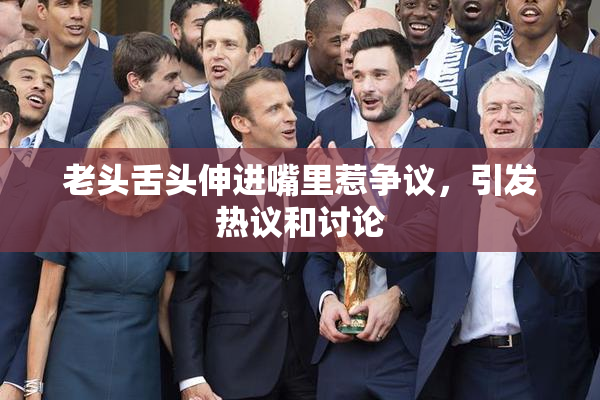 老头舌头伸进嘴里惹争议，引发热议和讨论