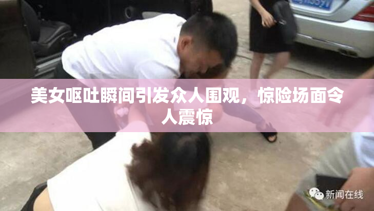 美女呕吐瞬间引发众人围观，惊险场面令人震惊
