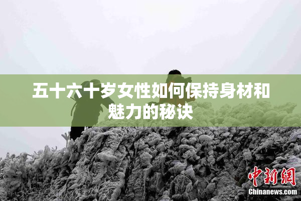 五十六十岁女性如何保持身材和魅力的秘诀