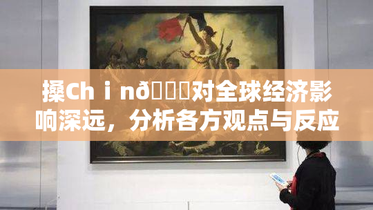 搡Chⅰn🈚对全球经济影响深远，分析各方观点与反应