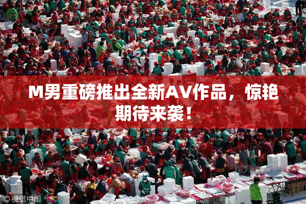 M男重磅推出全新AV作品，惊艳期待来袭！