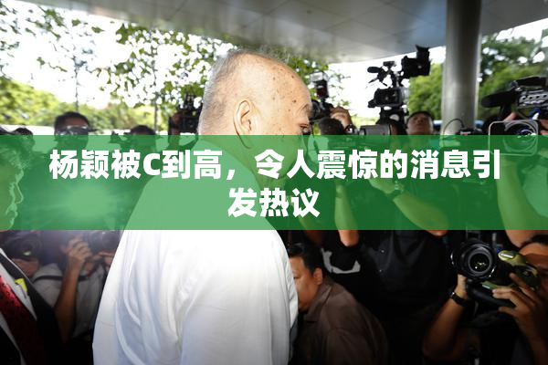 杨颖被C到高，令人震惊的消息引发热议