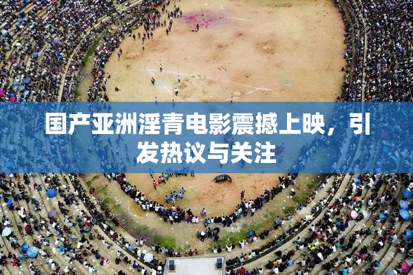国产亚洲淫青电影震撼上映，引发热议与关注