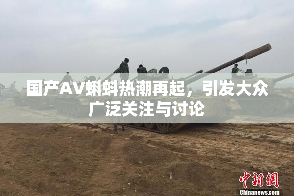 国产AV蝌蚪热潮再起，引发大众广泛关注与讨论