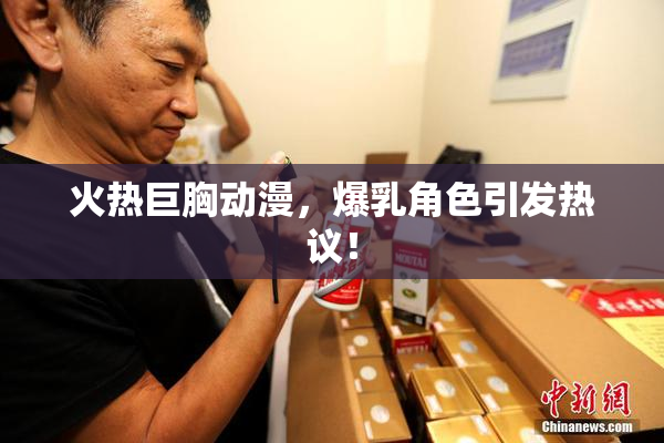 火热巨胸动漫，爆乳角色引发热议！