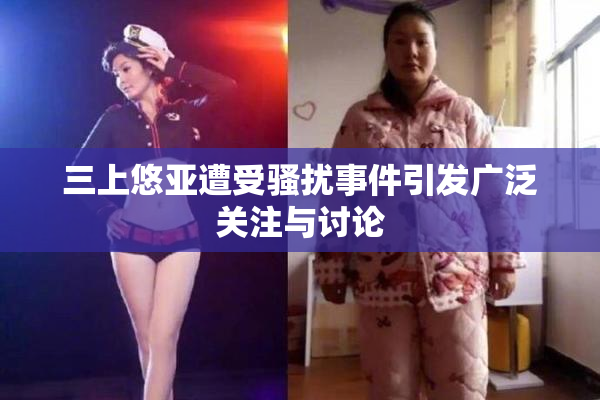 三上悠亚遭受骚扰事件引发广泛关注与讨论