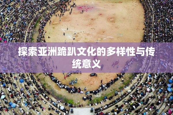 探索亚洲跪趴文化的多样性与传统意义
