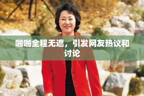 啪啪全程无遮，引发网友热议和讨论