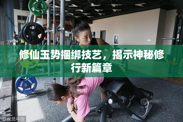 修仙玉势捆绑技艺，揭示神秘修行新篇章