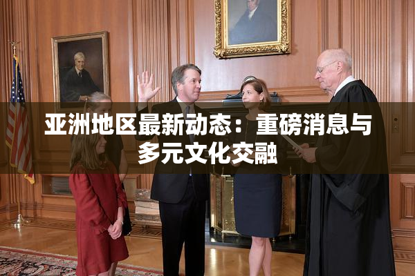 亚洲地区最新动态：重磅消息与多元文化交融