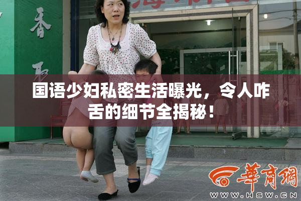 国语少妇私密生活曝光，令人咋舌的细节全揭秘！