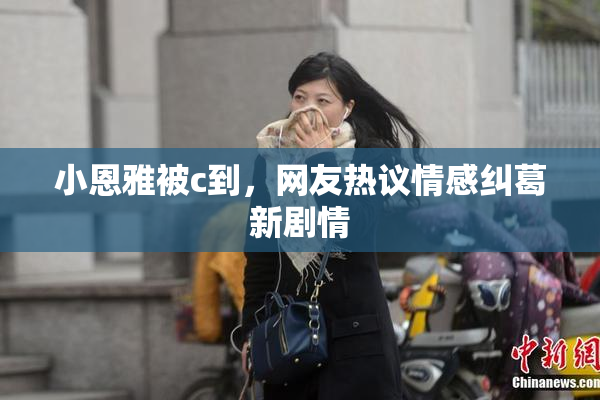 小恩雅被c到，网友热议情感纠葛新剧情