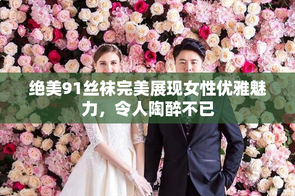 绝美91丝袜完美展现女性优雅魅力，令人陶醉不已