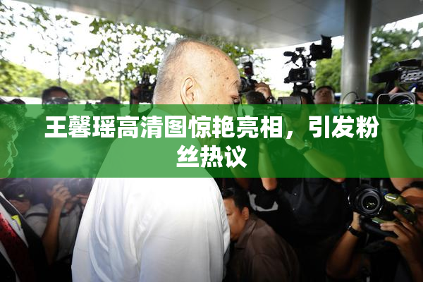 王馨瑶高清图惊艳亮相，引发粉丝热议