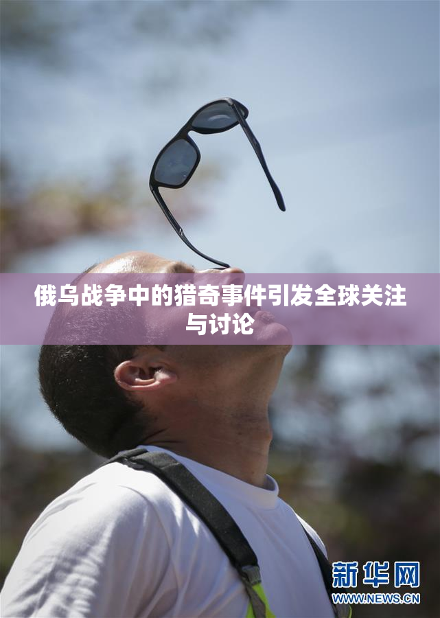 俄乌战争中的猎奇事件引发全球关注与讨论