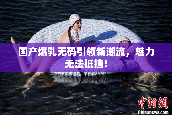 国产爆乳无码引领新潮流，魅力无法抵挡！