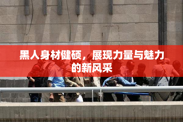 黑人身材健硕，展现力量与魅力的新风采