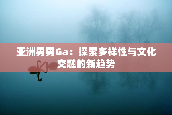 亚洲男男Ga：探索多样性与文化交融的新趋势