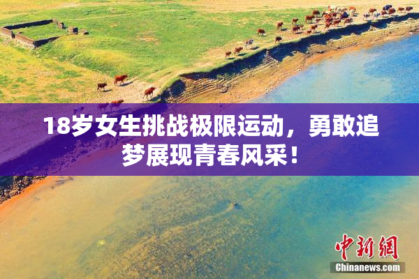 18岁女生挑战极限运动，勇敢追梦展现青春风采！