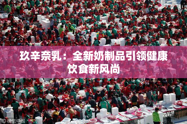 玖辛奈乳：全新奶制品引领健康饮食新风尚