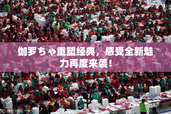 伽罗ちゃ重塑经典，感受全新魅力再度来袭！