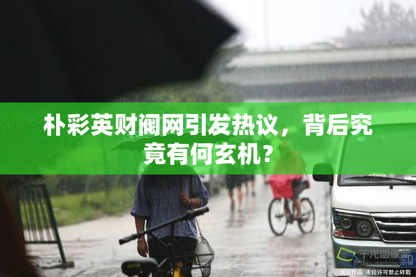 朴彩英财阀网引发热议，背后究竟有何玄机？