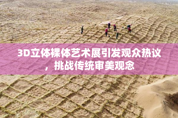 3D立体裸体艺术展引发观众热议，挑战传统审美观念