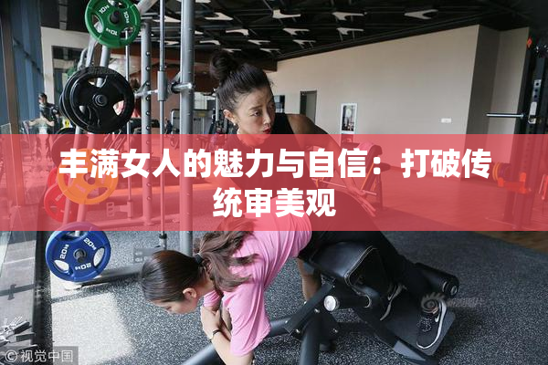 丰满女人的魅力与自信：打破传统审美观