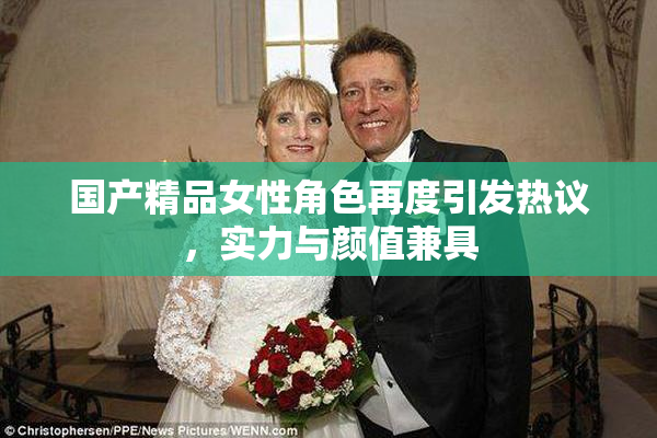 国产精品女性角色再度引发热议，实力与颜值兼具