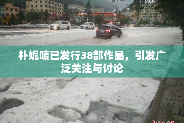 朴妮唛已发行38部作品，引发广泛关注与讨论