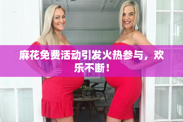 麻花免费活动引发火热参与，欢乐不断！