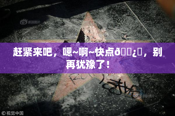 赶紧来吧，嗯~啊~快点🌿‌，别再犹豫了！