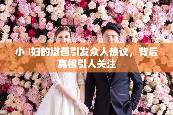 小婬妇的嫩苞引发众人热议，背后真相引人关注