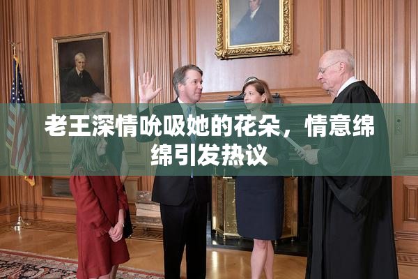 老王深情吮吸她的花朵，情意绵绵引发热议