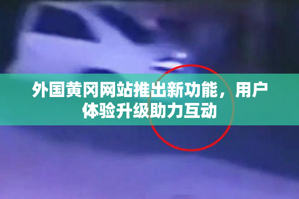 外国黄冈网站推出新功能，用户体验升级助力互动
