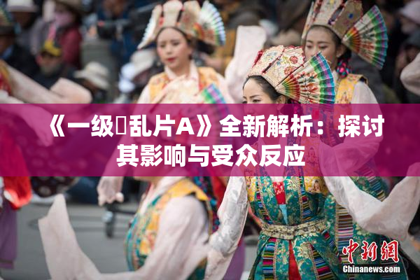 《一级婬乱片A》全新解析：探讨其影响与受众反应