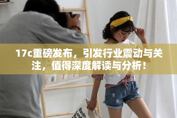 17c重磅发布，引发行业震动与关注，值得深度解读与分析！