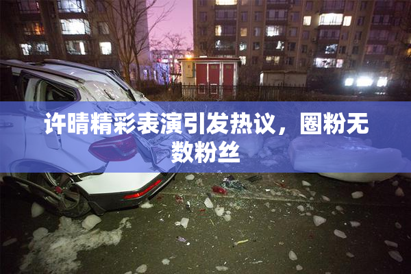 许晴精彩表演引发热议，圈粉无数粉丝