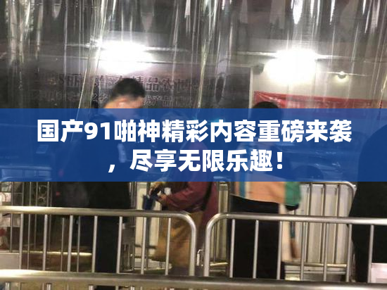 国产91啪神精彩内容重磅来袭，尽享无限乐趣！