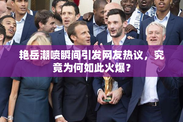 艳岳潮喷瞬间引发网友热议，究竟为何如此火爆？