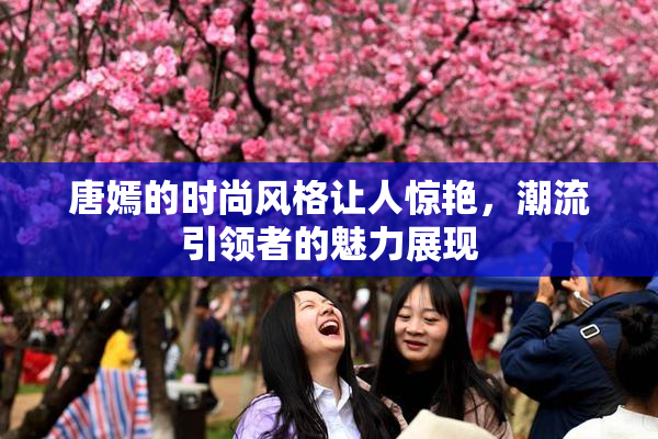 唐嫣的时尚风格让人惊艳，潮流引领者的魅力展现