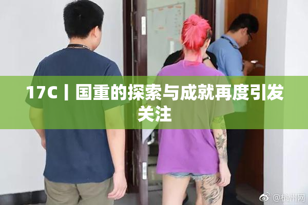 17C丨国重的探索与成就再度引发关注