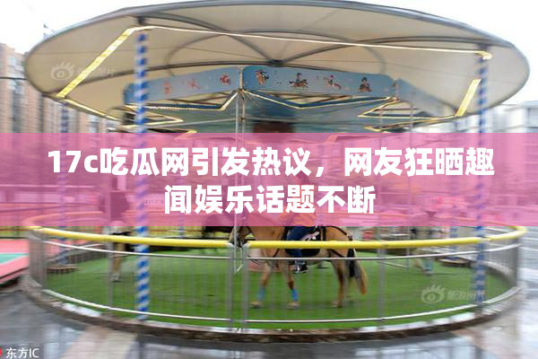 17c吃瓜网引发热议，网友狂晒趣闻娱乐话题不断