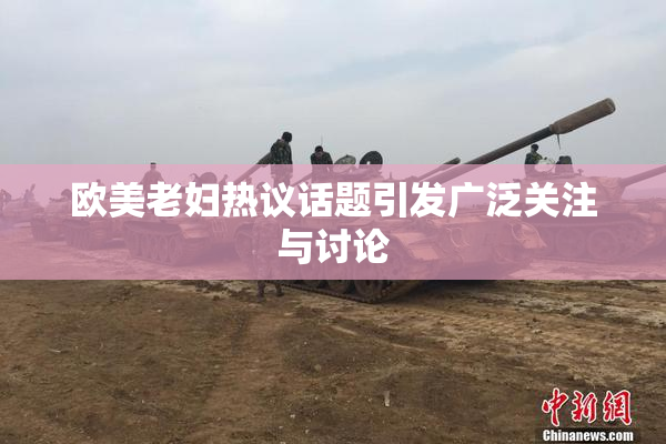 欧美老妇热议话题引发广泛关注与讨论