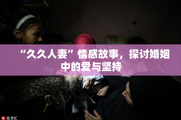 “久久人妻”情感故事，探讨婚姻中的爱与坚持